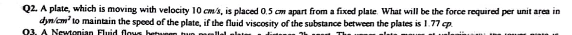 Q2. A plate, which is moving with velocity 10 cm/s, is placed 0.5 cm apart from a fixed plate. What will be the force required per unit area in
dyn/cm² to maintain the speed of the plate, if the fluid viscosity of the substance between the plates is 1.77 cp.
03. A Newtonian Fluid flows between two
allel plate