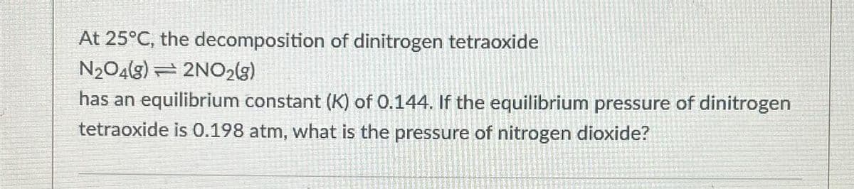 At 25°C, the decomposition of dinitrogen tetraoxide
N₂O4(8) 2NO2(g)
has an equilibrium constant (K) of 0.144. If the equilibrium pressure of dinitrogen
tetraoxide is 0.198 atm, what is the pressure of nitrogen dioxide?