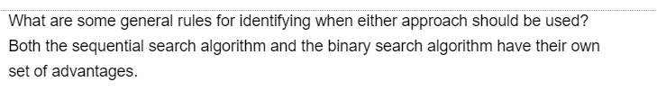 What are some general rules for identifying when either approach should be used?
Both the sequential search algorithm and the binary search algorithm have their own
set of advantages.