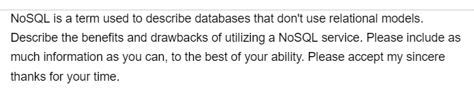 NoSQL is a term used to describe databases that don't use relational models.
Describe the benefits and drawbacks of utilizing a NoSQL service. Please include as
much information as you can, to the best of your ability. Please accept my sincere
thanks for your time.