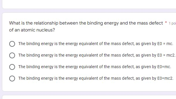 What is the relationship between the binding energy and the mass defect * 1 poi
of an atomic nucleus?
The binding energy is the energy equivalent of the mass defect, as given by EO = mc.
The binding energy is the energy equivalent of the mass defect, as given by EO = mc2.
The binding energy is the energy equivalent of the mass defect, as given by E0=mc.
The binding energy is the energy equivalent of the mass defect, as given by E0=mc2.