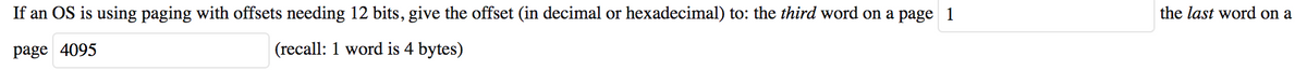 If an OS is using paging with offsets needing 12 bits, give the offset (in decimal or hexadecimal) to: the third word on a page 1
page 4095
(recall: 1 word is 4 bytes)
the last word on a