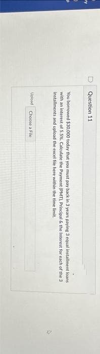 Question 11
You borrowed $30,000 today that you must pay back in 3 years paying 3 equal installment loans
with an interest of 5.5%. Calculate the Payment (PMT), Principal & the Interest for each of the 3
installments and upload the excel file here within the time limit.
Upload Choose a File