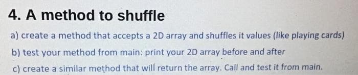 4. A method to shuffle
a) create a method that accepts a 2D array and shuffles it values (like playing cards)
b) test your method from main: print your 2D array before and after
c) create a similar method that will return the array. Call and test it from main.