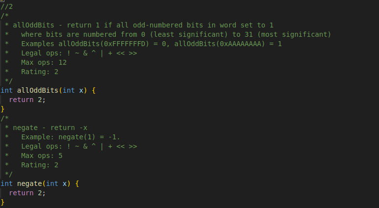 //2
/*
* alloddBits
return 1 if all odd-numbered bits in word set to 1
where bits are numbered from 0 (least significant) to 31 (most significant)
Examples allOddBits (0xFFFFFFFD) 0, alloddBits (OxAAAAAAAA): = 1
Legal ops: ! ~ & ^ | + << >>
Max ops: 12
Rating: 2
-
int alloddBits (int x) {
return 2;
}
* negate return -x
Example: negate (1) = -1.
Legal ops: ! ~ & ^ | + << >>
Max ops: 5
Rating: 2
int negate(int x) {
return 2;
}