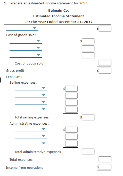 1. Prepare an estimated income statement for 20Y7.
Belmain Co.
Estimated Income Statement
For the Year Ended December 31, 20Y7
Cost of goods sold:
Cost of goods sold
Gross profit
Expenses:
Selling expenses:
Total selling expenses
Administrative expenses:
Total administrative expenses
Total expenses
Income from operations
%24
