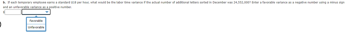 b. If each temporary employee earns a standard $18 per hour, what would be the labor time variance if the actual number of additional letters sorted in December was 24,552,000? Enter a favorable variance as a negative number using a minus sign
and an unfavorable variance as a positive number.
Favorable
Unfavorable
