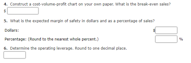 4. Construct a cost-volume-profit chart on your own paper. What is the break-even sales?
5. What is the expected margin of safety in dollars and as a percentage of sales?
Dollars:
Percentage: (Round to the nearest whole percent.)
0%
6. Determine the operating leverage. Round to one decimal place.
