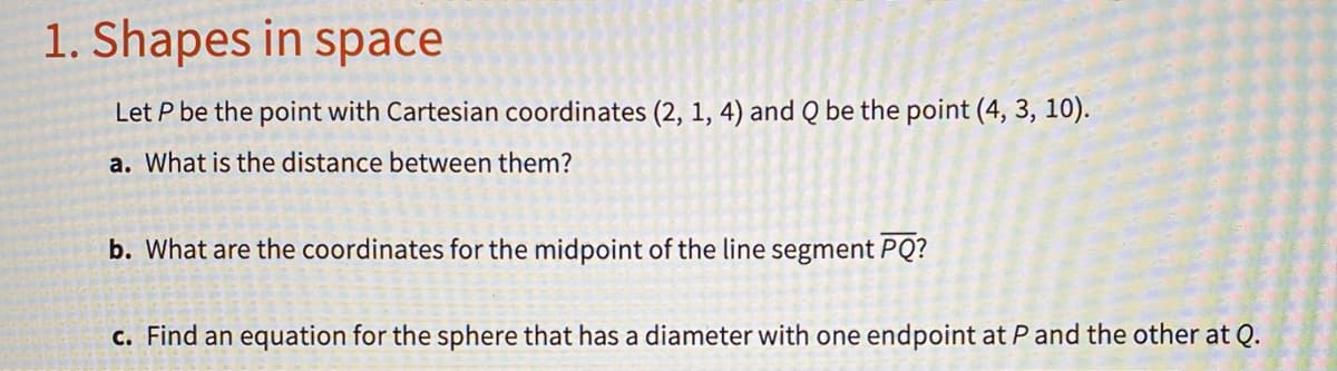 1. Shapes in space
Let P be the point with Cartesian coordinates (2, 1, 4) and Q be the point (4, 3, 10).
a. What is the distance between them?
b. What are the coordinates for the midpoint of the line segment PQ?
c. Find an equation for the sphere that has a diameter with one endpoint at Pand the other at Q.
