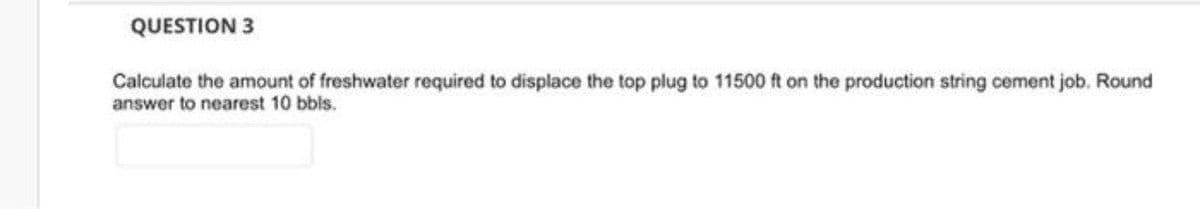 QUESTION 3
Calculate the amount of freshwater required to displace the top plug to 11500 ft on the production string cement job. Round
answer to nearest 10 bbls.
