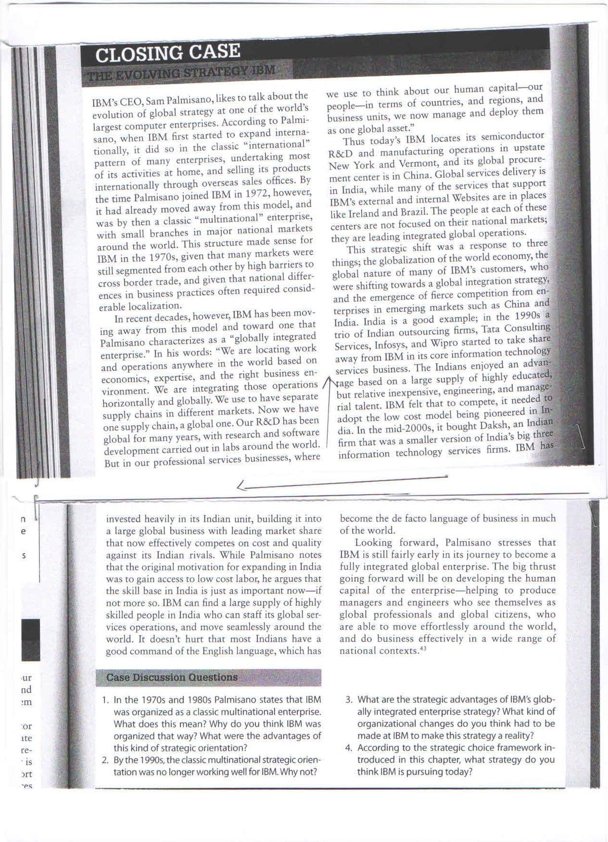 CLOSING CASE
THE EVOLVING STRATEGY IBM
IBM's CEO, Sam Palmisano, likes to talk about the
evolution of global strategy at one of the world's
largest computer enterprises. According to Palmi-
sano, when IBM first started to expand interna-
tionally, it did so in the classic "international"
pattern of many enterprises, undertaking most
of its activities at home, and selling its products
internationally through overseas sales offices. By
the time Palmisano joined IBM in 1972, however,
it had already moved away from this model, and
was by then a classic "multinational" enterprise,
with small branches in major national markets
around the world. This structure made sense for
IBM in the 1970s, given that many markets were
still segmented from each other by high barriers to
cross border trade, and given that national differ-
ences in business practices often required consid-
erable localization.
In recent decades, however, IBM has been mov-
ing away from this model and toward one that
Palmisano characterizes as a “globally integrated
enterprise." In his words: "We are locating work
and operations anywhere in the world based on
economics, expertise, and the right business en-
vironment. We are integrating those operations /Nage based on a large supply of highly educated,
horizontally and globally. We use to have separate
supply chains in different markets. Now we have
one supply chain, a global one. Our R&D has been
global for many years, with research and software
development carried out in labs around the world.
But in our professional services businesses, where
we use to think about our human capital-our
people-in terms of countries, and regions, and
business units, we now manage and deploy them
as one global asset."
Thus today's IBM locates its semiconductor
R&D and manufacturing operations in upstate
New York and Vermont, and its global procure-
ment center is in China. Global services delivery is
in India, while many of the services that support
IBM's external and internal Websites are in places
like Ireland and Brazil. The people at each of these
centers are not focused on their national markets;
they are leading integrated global operations.
This strategic shift was a response to three
things; the globalization of the world economy, the
global nature of many of IBM's customers, who
were shifting towards a global integration strategy,
and the emergence of fierce competition from en-
terprises in emerging markets such as China and
India. India is a good example; in the 1990s a
trio of Indian outsourcing firms, Tata Consulting
Services, Infosys, and Wipro started to take share
away from IBM in its core information technology
services business. The Indians enjoyed an advan-
but relative inexpensive, engineering, and manage-
rial talent. IBM felt that to compete, it needed to
adopt the low cost model being pioneered in In-
dia. In the mid-2000s, it bought Daksh, an Indian
firm that was a smaller version of India's big three
information technology services firms. IBM has
invested heavily in its Indian unit, building it into
a large global business with leading market share
that now effectively competes on cost and quality
against its Indian rivals. While Palmisano notes
that the original motivation for expanding in India
was to gain access to low cost labor, he argues that
the skill base in India is just as important now-if
not more so. IBM can find a large supply of highly
skilled people in India who can staff its global ser-
vices operations, and move seamlessly around the
world. It doesn't hurt that most Indians have a
become the de facto language of business in much
of the world.
Looking forward, Palmisano stresses that
IBM is still fairly early in its journey to become a
fully integrated global enterprise. The big thrust
going forward will be on developing the human
capital of the enterprise-helping to produce
managers and engineers who see themselves as
global professionals and global citizens, who
are able to move effortlessly around the world,
and do business effectively in a wide range of
national contexts.43
good command of the English language, which has
Case Discussion Questions
ur
nd
em
1. In the 1970s and 1980s Palmisano states that IBM
was organized as a classic multinational enterprise.
What does this mean? Why do you think IBM was
organized that way? What were the advantages of
this kind of strategic orientation?
2. By the 1990s, the classic multinational strategic orien-
tation was no longer working well for IBM. Why not?
3. What are the strategic advantages of IBM's glob-
ally integrated enterprise strategy? What kind of
organizational changes do you think had to be
made at IBM to make this strategy a reality?
4. According to the strategic choice framework in-
troduced in this chapter, what strategy do you
think IBM is pursuing today?
or
ite
re-
is
ort
es
