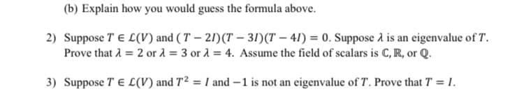 (b) Explain how you would guess the formula above.
2) Suppose T E L(V) and ( T – 21)(T – 3!)(T – 41) = 0. Suppose a is an eigenvalue of T.
Prove that 1 = 2 or 1 = 3 or 1 = 4. Assume the field of scalars is C,R, or Q.
3) Suppose TE L(V) and T² = I and –1 is not an eigenvalue of T. Prove that T = 1.
