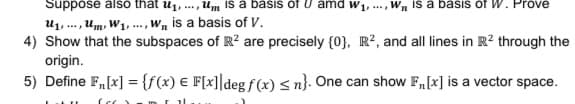 Suppose also that u1, .., Um Is a basis of U amd w1, .., Wn is a basis of W. Prove
U1, ... , Um, W1, ..., Wn is a basis of V.
4) Show that the subspaces of R? are precisely {0}, R², and all lines in R? through the
origin.
5) Define F,[x] = {f(x) € F[x]]deg ƒ (x) < n}. One can show F„[x] is a vector space.
