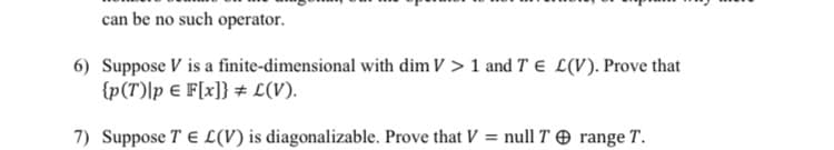 can be no such operator.
6) Suppose V is a finite-dimensional with dim V > 1 and T E L(V). Prove that
{p(T)|p € F[x]} # L(V).
7) Suppose TE L(V) is diagonalizable. Prove that V = null T range T.
