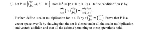 3) Let V = {(), a, b e R*} note R* = {r € R]r > 0} ). Define “addition" on V by
%3D
Further, define "scalar multiplication for c ER by c () =
Prove that V is a
vector space over R by showing that the set is closed under all the scalar multiplication
and vectors addition and that all the axioms pertaining to these operations hold.
