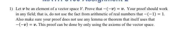 1) Let v be an element of a vector space V. Prove that -(-v) = v. Your proof should work
in any field; that is, do not use the fact from arithmetic of real numbers that -(-1) = 1.
Also make sure your proof does not use any lemma or theorem that itself uses that
-(-v) = v. This proof can be done by only using the axioms of the vector space.
