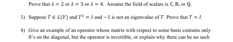 Prove that 1 = 2 or a = 3 or 1 = 4. Assume the field of scalars is C, R, or Q.
3) Suppose T E L(V) and T² = I and –1 is not an eigenvalue of T. Prove that T = 1.
4) Give an example of an operator whose matrix with respect to some basis contains only
O's on the diagonal, but the operator is invertible, or explain why there can be no such
