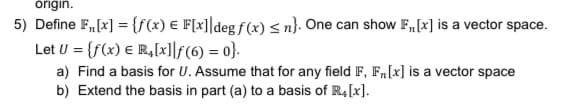 órigin.
5) Define F,[x] = {f(x) € F[x]]degf(x) < n}: One can show F,[x] is a vector space.
Let U = {f(x) € R,[x]]f(6) = 0}.
a) Find a basis for U. Assume that for any field F, F,[x] is a vector space
b) Extend the basis in part (a) to a basis of R4[x].
