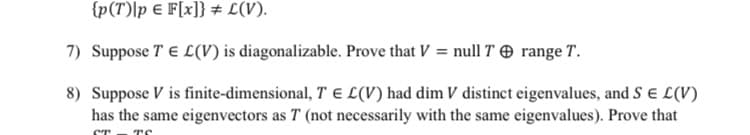 {p(T)|p e F[x]} # L(V).
7) Suppose T E L(V) is diagonalizable. Prove that V = null T O range T.
8) Suppose V is finite-dimensional, T E L(V) had dim V distinct eigenvalues, and S e L(V)
has the same eigenvectors as T (not necessarily with the same eigenvalues). Prove that
