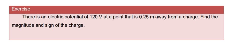 Exercise
There is an electric potential of 120 V at a point that is 0.25 m away from a charge. Find the
magnitude and sign of the charge.
