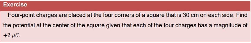 Exercise
Four-point charges are placed at the four corners of a square that is 30 cm on each side. Find
the potential at the center of the square given that each of the four charges has a magnitude of
+2 μC.
