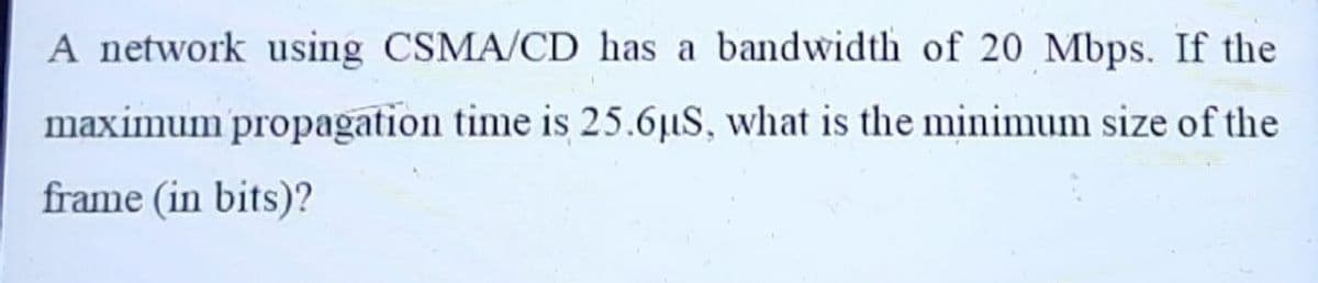 A network using CSMA/CD has a bandwidth of 20 Mbps. If the
maximum propagation time is 25.6µS, what is the minimum size of the
frame (in bits)?
