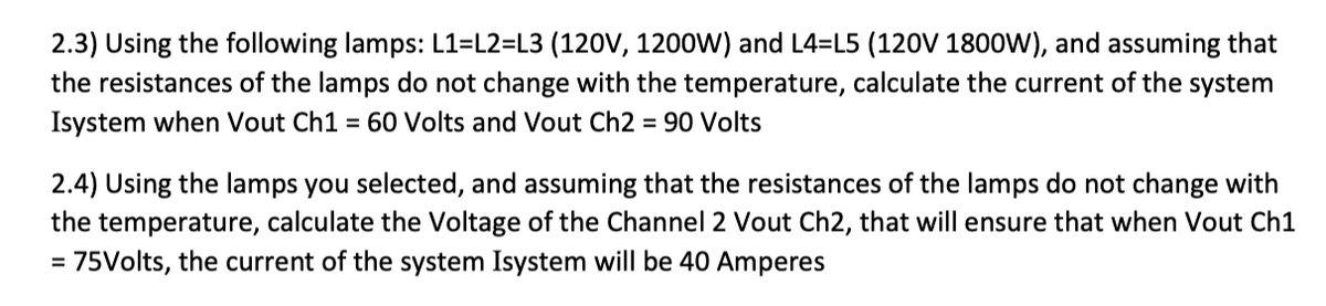 2.3) Using the following lamps: L1=L2=L3 (120V, 1200W) and L4=L5 (120V 1800W), and assuming that
the resistances of the lamps do not change with the temperature, calculate the current of the system
Isystem when Vout Ch1 = 60 Volts and Vout Ch2 = 90 Volts
2.4) Using the lamps you selected, and assuming that the resistances of the lamps do not change with
the temperature, calculate the Voltage of the Channel 2 Vout Ch2, that will ensure that when Vout Ch1
= 75Volts, the current of the system Isystem will be 40 Amperes
