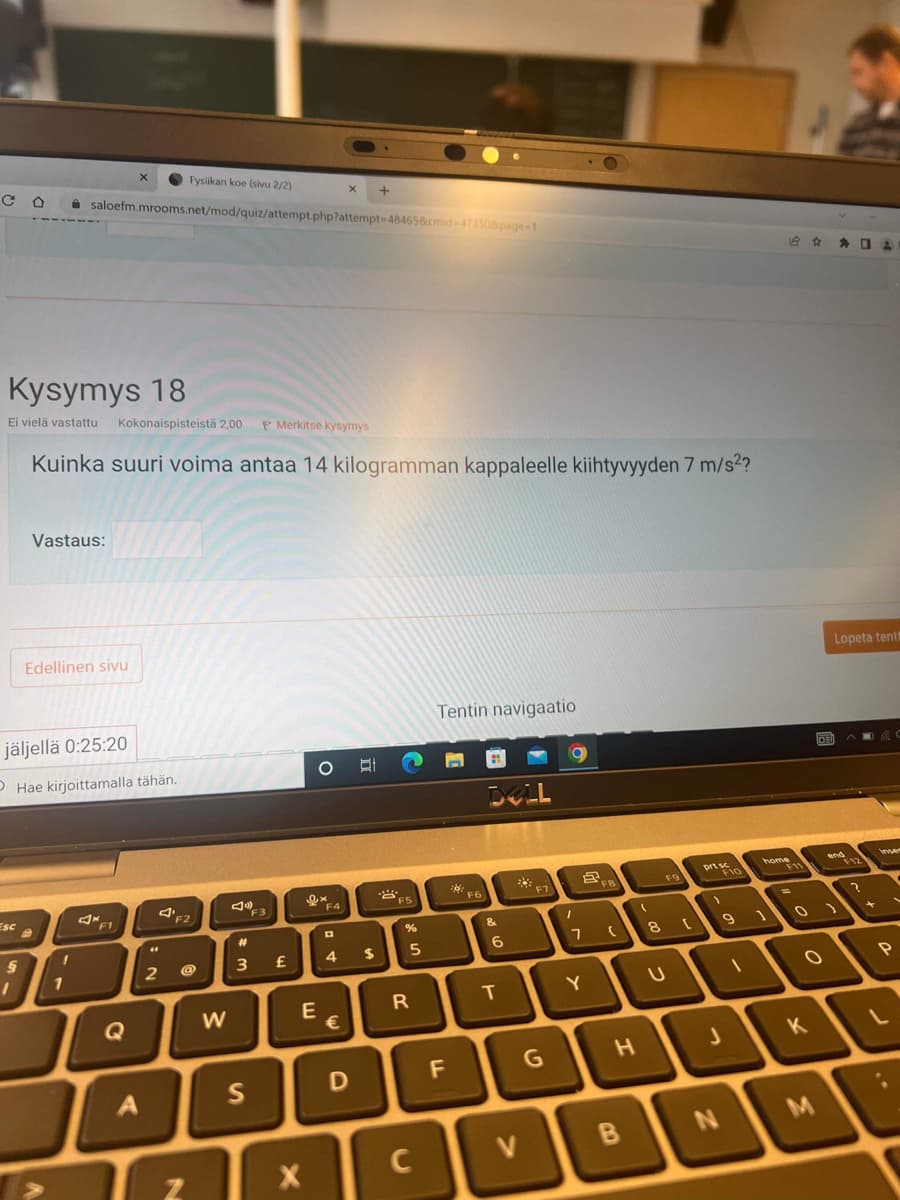 Esc
§
1
Kysymys 18
Ei vielä vastattu Kokonaispisteistä 2,00 P Merkitse kysymys
Kuinka suuri voima antaa 14 kilogramman kappaleelle kiihtyvyyden 7 m/s²?
Vastaus:
jäljellä 0:25:20
Hae kirjoittamalla tähän.
Edellinen sivu
1
X
saloefm.mrooms.net/mod/quiz/attempt.php?attempt=48465&cmid=47350&page=1
4* F1
Q
44
Fysiikan koe (sivu 2/2)
F2
2 @
N
W
20
F3
#1
3 £
S
X
ex
OEC
E
X
F4
4
€
+
D
$
F5
%
5
R
C
Tentin navigaatio
LL
20
F6
DOLL
&
6
T
F7
G
O
I
5
FB
7 (
Y
H
V B
(
F9
8 [
U
prt sc
1
9
J
N
home
F11
1
=
O
K
OFI
M
Lopeta tent
end
F12
A
?
า
C
inser
P