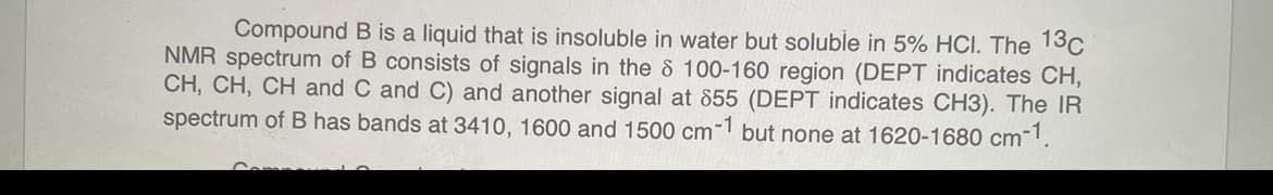 Compound B is a liquid that is insoluble in water but soluble in 5% HCI. The 13c
NMR spectrum of B consists of signals in the 8 100-160 region (DEPT indicates CH,
CH, CH, CH and C and C) and another signal at 855 (DEPT indicates CH3). The IR
spectrum of B has bands at 3410, 1600 and 1500 cm-1 but none at 1620-1680 cm-1.