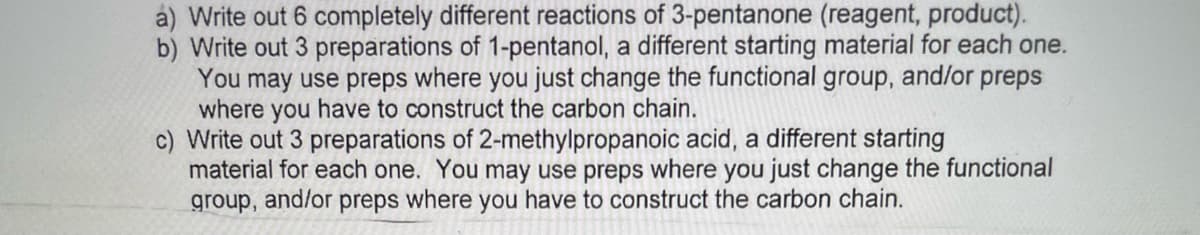 á) Write out 6 completely different reactions of 3-pentanone (reagent, product).
b) Write out 3 preparations of 1-pentanol, a different starting material for each one.
You may use preps where you just change the functional group, and/or preps
where you have to construct the carbon chain.
c) Write out 3 preparations of 2-methylpropanoic acid, a different starting
material for each one. You may use preps where you just change the functional
group, and/or preps where you have to construct the carbon chain.
