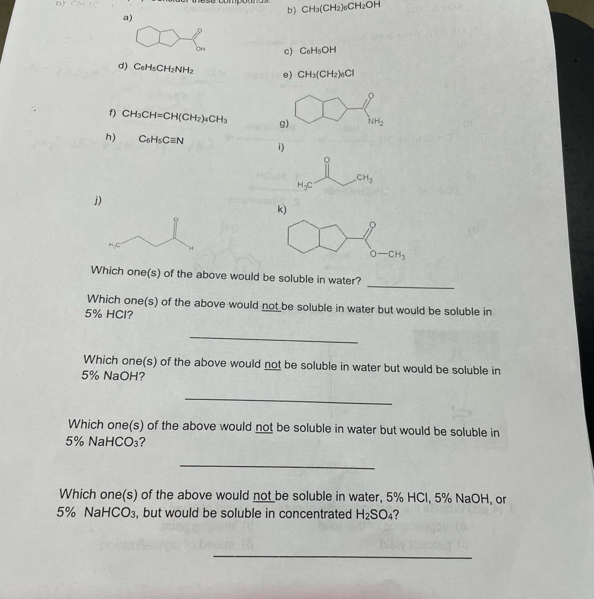 D) CH
b) CH3(CH2)6CH2OH
a)
он
c) C6H5OH
d) CsH5CH2NH2
e) CH3(CH2)6CI
f) CH3CH=CH(CH2)4CH3
g)
NH2
h)
C6H5C=N
i)
HO
CH3
H3C
j)
k)
H.C
0-CH3
Which one(s) of the above would be soluble in water?
Which one(s) of the above would not be soluble in water but would be soluble in
5% HCI?
Which one(s) of the above would not be soluble in water but would be soluble in
5% NaOH?
Which one(s) of the above would not be soluble in water but would be soluble in
5% NaHCO3?
Which one(s) of the above would not be soluble in water, 5% HCI, 5% NaOH, or
5% NaHCO3, but would be soluble in concentrated H2SO4?
