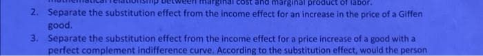 irginal
marginal product of labor.
2. Separate the substitution effect from the income effect for an increase in the price of a Giffen
good.
3. Separate the substitution effect from the income effect for a price increase of a good with a
perfect complement indifference curve. According to the substitution effect, would the person