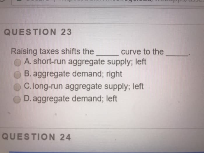 QUESTION 23
Raising taxes shifts the
curve to the
A. short-run aggregate supply; left
B. aggregate demand; right
C. long-run aggregate supply; left
D. aggregate demand; left
QUESTION 24