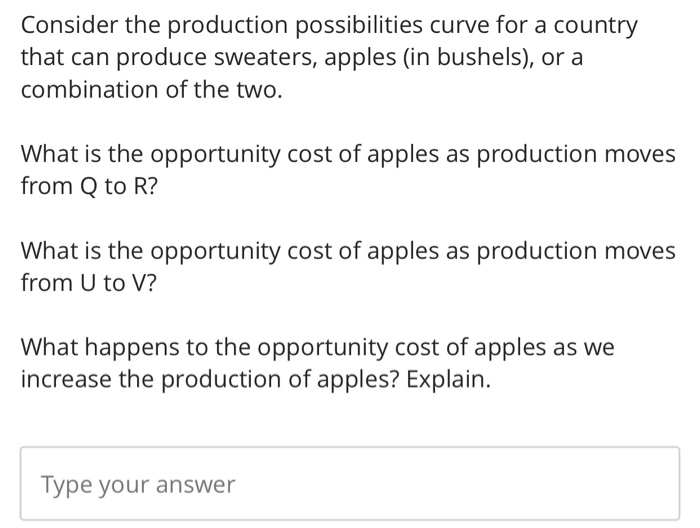 Consider the production possibilities curve for a country
that can produce sweaters, apples (in bushels), or a
combination of the two.
What is the opportunity cost of apples as production moves
from Q to R?
What is the opportunity cost of apples as production moves
from U to V?
What happens to the opportunity cost of apples as we
increase the production of apples? Explain.
Type your answer