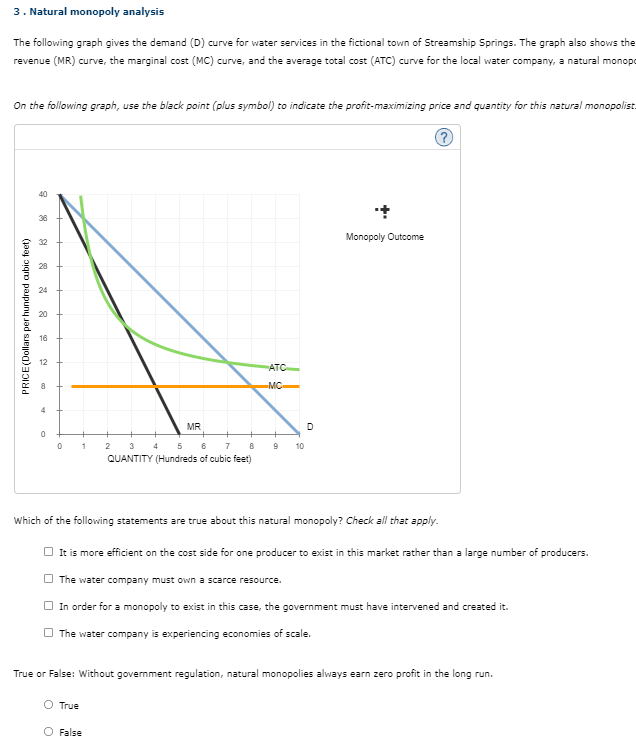 3. Natural monopoly analysis
The following graph gives the demand (D) curve for water services in the fictional town of Streamship Springs. The graph also shows the
revenue (MR) curve, the marginal cost (MC) curve, and the average total cost (ATC) curve for the local water company, a natural monopo
On the following graph, use the black point (plus symbol) to indicate the profit-maximizing price and quantity for this natural monopolist.
?
PRICE (Dollars per hundred cubic feet)
40
36
32
28
24
20
16
12
0
0
1
MR
2 3 4 5 6 7
8
QUANTITY (Hundreds of cubic feet)
ATC
MC
9 10
O True
O False
Monopoly Outcome
Which of the following statements are true about this natural monopoly? Check all that apply.
It is more efficient on the cost side for one producer to exist in this market rather than a large number of producers.
The water company must own a scarce resource.
In order for a monopoly to exist in this case, the government must have intervened and created it.
The water company is experiencing economies of scale.
True or False: Without government regulation, natural monopolies always earn zero profit in the long run.