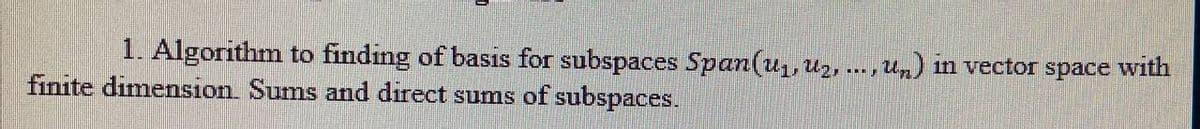 1. Algorithm to finding of basis for subspaces Span(u,, uz, ..., Un) in vector space with
finite dimension. Sums and direct sums of subspaces.
