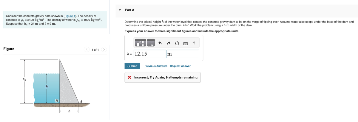 Consider the concrete gravity dam shown in (Figure 1). The density of
concrete is pc = 2400 kg/m³. The density of water is pw = 1000 kg/m³.
Suppose that ha = 24 m and b = 9 m.
Figure
ha
h
B
1 of 1
Part A
Determine the critical height h of the water level that causes the concrete gravity dam to be on the verge of tipping over. Assume water also seeps under the base of the dam and
produces a uniform pressure under the dam. Hint: Work the problem using a 1-m width of the dam.
Express your answer to three significant figures and include the appropriate units.
h = 12.15
Submit
m
Previous Answers Request Answer
X Incorrect; Try Again; 9 attempts remaining