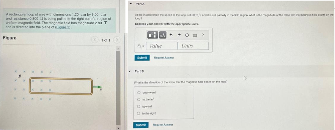 A rectangular loop of wire with dimensions 1.20 cm by 8.00 cm
and resistance 0.800 is being pulled to the right out of a region of
uniform magnetic field. The magnetic field has magnitude 2.80 T
and is directed into the plane of (Figure 1).
Figure
< 1 of 1
Part A
At the instant when the speed of the loop is 3.00 m/s and it is still partially in the field region, what is the magnitude of the force that the magnetic field exerts on the
loop?
Express your answer with the appropriate units.
FB =
Submit
Part B
LON
Submit
μA
Value
Odownward
Oto the left
Oupward
Oto the right
4
Request Answer
d
Request Answer
Units
What is the direction of the force that the magnetic field exerts on the loop?
23
?
D