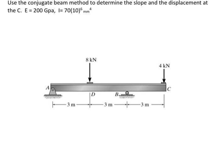 Use the conjugate beam method to determine the slope and the displacement at
the C. E = 200 Gpa, l= 70(10)6 mm²
A
-3m-
8 kN
-3 m
B.
-3 m
4 kN
C