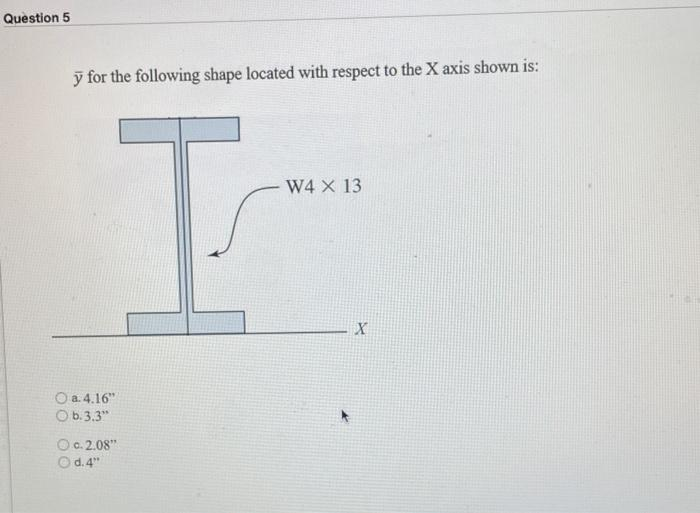 Question 5
y for the following shape located with respect to the X axis shown is:
I
O a.4.16"
O b.3.3"
c.2.08"
d. 4"
W4 X 13
X