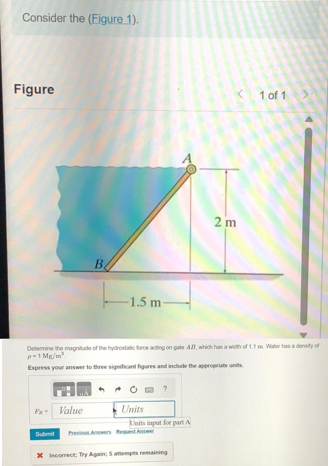 Consider the (Figure 1).
Figure
FR =
Submit
B
Value
-1.5 m
Determine the magnitude of the hydrostatic force acting on gate AB, which has a width of 1.1 m. Water has a density of
p=1 Mg/m³.
Express your answer to three significant figures and include the appropriate units.
Units
124 ?
Units input for part A
Previous Answers Request Answer
< 1 of 1
X Incorrect; Try Again; 5 attempts remaining
2 m