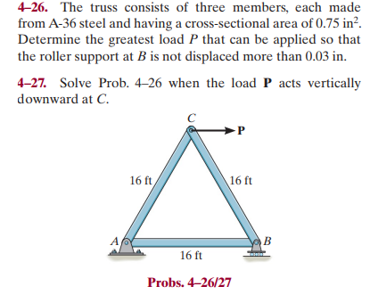 4-26. The truss consists of three members, each made
from A-36 steel and having a cross-sectional area of 0.75 in².
Determine the greatest load P that can be applied so that
the roller support at B is not displaced more than 0.03 in.
4-27. Solve Prob. 4-26 when the load P acts vertically
downward at C.
16 ft
16 ft
P
16 ft
Probs. 4-26/27
B