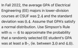 In Fall 2022, the average GPA of Electrical
Engineering (EE) majors in lower-division
courses at CSUF was 2.4 and the standard
deviation was 0.4. Assume that GPA's satisfy
a normal distribution. Use Simpson's Rule
with n = 6 to approximate the probability
that a randomly selected EE student's GPA
was at least a B-, (ie. between 3.0 and 4.0).