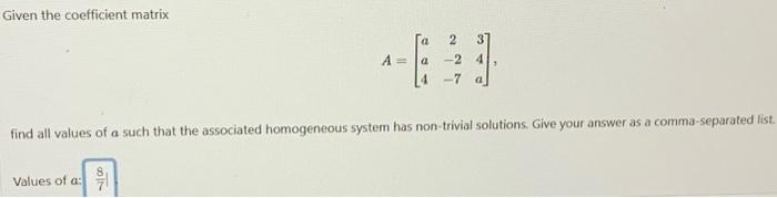 Given the coefficient matrix
A =
Values of a:
-24
find all values of a such that the associated homogeneous system has non-trivial solutions. Give your answer as a comma-separated list.