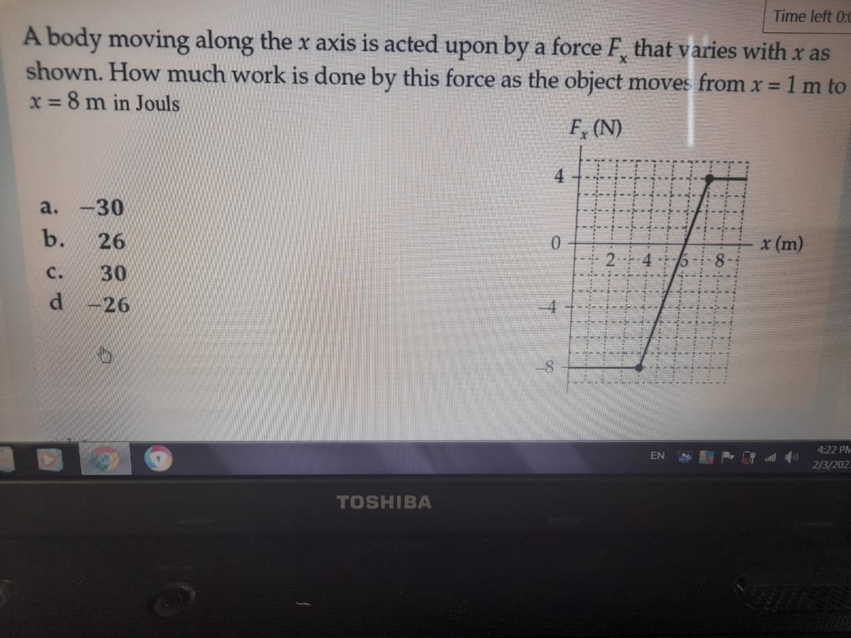 Time left 0:0
A body moving along the x axis is acted upon by a force F, that varies with x as
shown. How much work is done by this force as the object moves from x = 1 m to
x = 8 m in Jouls
%3D
F, (N)
4
a. -30
b.
26
x (m)
C.
30
d -26
4:22 PM
EN
2/3/202
TOSHIBA
