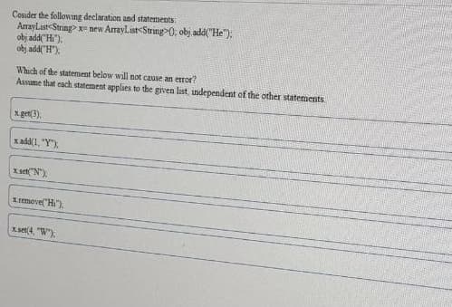 Cosider the following declaration and statements:
AmrayList-String> x- new ArrayList<String>0, obj add("He");
obj add"Hi"):
obj add("H").
Which of the statement below willi not cause an etror?
Assume that cach statement applies to the grven list, independent of the other statements
x.get(3).
x add(1, "Y"),
x set"N").
Lremove("Hi),
xset(4, "W).
