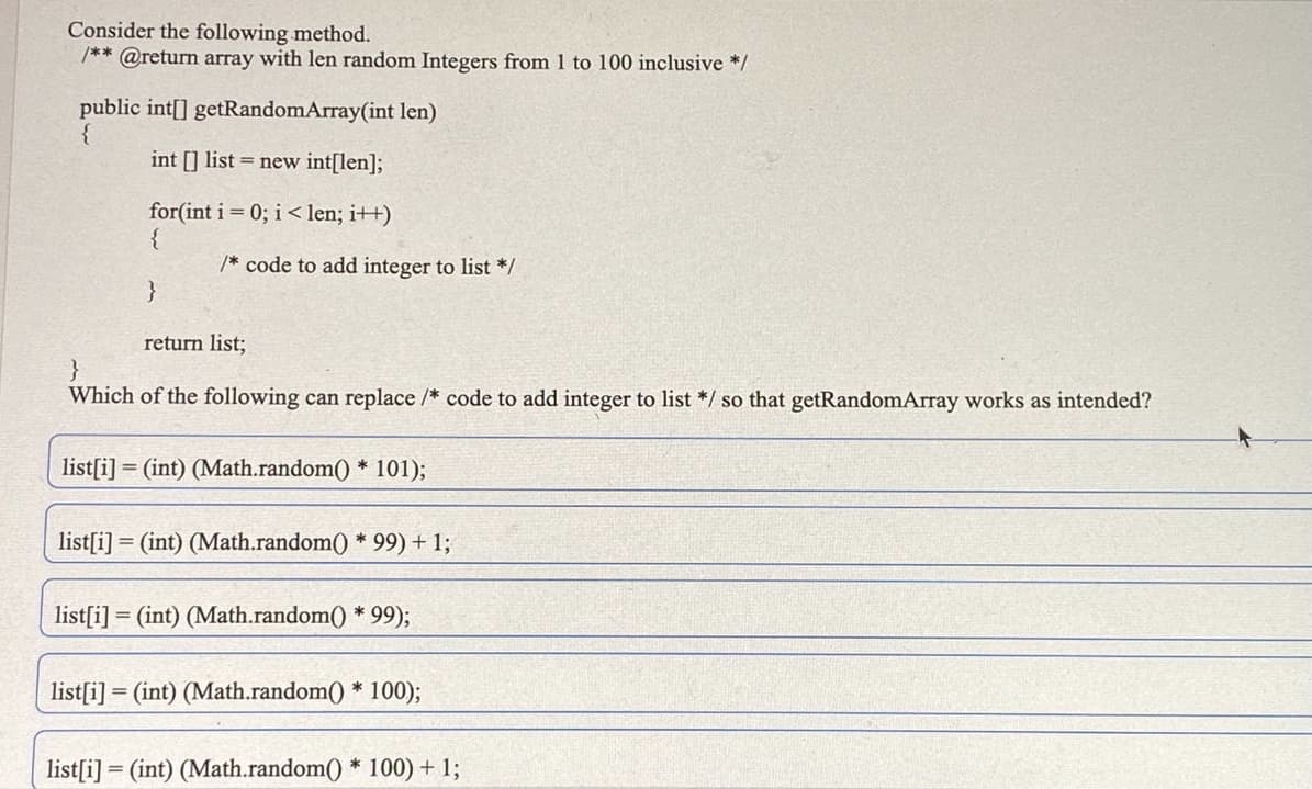 Consider the following method.
/** @return array with len random Integers from 1 to 100 inclusive */
public int[] getRandomArray(int len)
{
int [] list = new int[len];
for(int i = 0; i < len; i++)
{
/* code to add integer to list */
}
return list;
}
Which of the following can replace /* code
add integer to list */ so that getRandomArray works as intended?
list[i] = (int) (Math.random() * 101);
list[i] = (int) (Math.random() * 99) + 1;
list[i] = (int) (Math.random() * 99);
list[i] = (int) (Math.random() * 100);
list[i] = (int) (Math.random() * 100) + 1;
