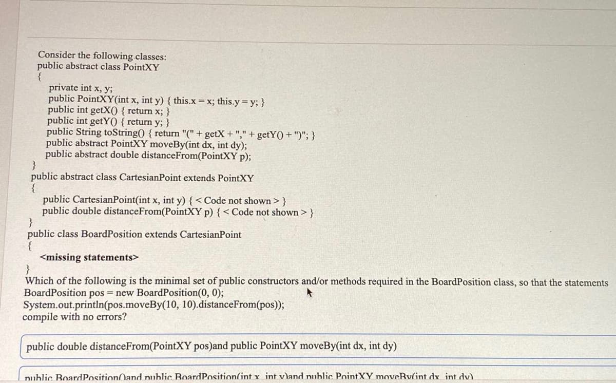 Consider the following classes:
public abstract class PointXY
private int x, y;
public PointXY(int x, int y) { this.x =x; this.y = y; }
public int getX() { return x; }
public int getY() { return y; }
public String toString() { return "(" + getX + "," + getY() + ")"; }
public abstract PointXY moveBy(int dx, int dy);
public abstract double distanceFrom(PointXY p);
}
public abstract class CartesianPoint extends PointXY
public CartesianPoint(int x, int y) { < Code not shown > }
public double distanceFrom(PointXY p) { < Code not shown > }
}
public class BoardPosition extends CartesianPoint
{
<missing statements>
}
Which of the following is the minimal set of public constructors and/or methods required in the BoardPosition class, so that the statements
BoardPosition pos = new BoardPosition(0, 0);
System.out.println(pos.moveBy(10, 10).distanceFrom(pos));
compile with no errors?
public double distanceFrom(PointXY pos)and public PointXY moveBy(int dx, int dy)
nublic BoardPositionOand public BoardPosition(int x int v)and public PointXY moveRv(int dx int dv).
