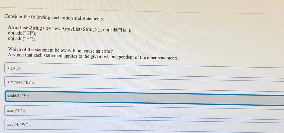 Consider the following declaration and statements:
ArrayList<String> x= new ArrayList<String>(); obj.add("He");
obj.add("Hi");
obj.add("H");
Which of the statement below will not cause an error?
Assume that each statement applies to the given list, independent of the other statements.
x.get(3);
x.remove("Hi");
x.add(1, "Y");
x set("N");
x set(4, "W");
