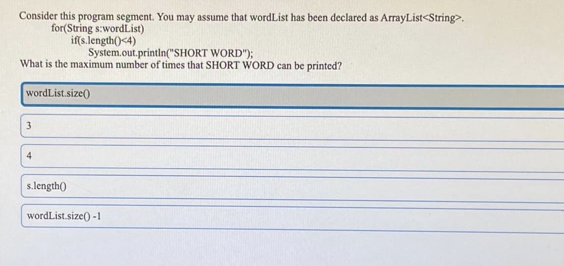 Consider this program segment. You may assume that wordList has been declared as ArrayList<String>.
for(String s:wordList)
if(s.length()<4)
System.out.println("SHORT WORD");
What is the maximum number of times that SHORT WORD can be printed?
wordList.size()
4
s.length()
wordList.size() -1
3,
